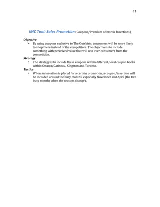  
	
  
11	
  
	
  
	
  
IMC	
  Tool:	
  Sales	
  Promotion	
  (Coupons/Premium	
  offers	
  via	
  Insertions)	
  
	
  
Objective	
  
• By	
  using	
  coupons	
  exclusive	
  to	
  The	
  Outskirts,	
  consumers	
  will	
  be	
  more	
  likely	
  
to	
  shop	
  there	
  instead	
  of	
  the	
  competitors.	
  The	
  objective	
  is	
  to	
  include	
  
something	
  with	
  perceived	
  value	
  that	
  will	
  win	
  over	
  consumers	
  from	
  the	
  
competition.	
  
Strategy	
  
• The	
  strategy	
  is	
  to	
  include	
  these	
  coupons	
  within	
  different,	
  local	
  coupon	
  books	
  
within	
  Ottawa/Gatineau,	
  Kingston	
  and	
  Toronto.	
  
Tactics	
  
• When	
  an	
  insertion	
  is	
  placed	
  for	
  a	
  certain	
  promotion,	
  a	
  coupon/insertion	
  will	
  
be	
  included	
  around	
  the	
  busy	
  months,	
  especially	
  November	
  and	
  April	
  (the	
  two	
  
busy	
  months	
  when	
  the	
  seasons	
  change).	
  
	
  
	
  
	
  
	
  
	
  
	
  
	
  
	
  
 