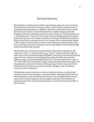  
	
  
3	
  
	
  
Executive	
  Summary	
  
	
  
The	
  Outskirts	
  is	
  an	
  Ottawa	
  local	
  retailer	
  specializing	
  in	
  high-­‐end	
  women’s	
  fashion.	
  
They	
  have	
  been	
  in	
  the	
  city	
  for	
  30	
  years	
  and	
  are	
  a	
  very	
  exclusive	
  shop	
  in	
  terms	
  of	
  
providing	
  something	
  unique,	
  yet	
  different.	
  They	
  believe	
  that	
  older	
  women	
  should	
  
have	
  the	
  proper	
  means	
  to	
  remain	
  fashionable	
  in	
  a	
  rapidly	
  changing	
  world.	
  By	
  
bringing	
  a	
  world	
  class	
  shopping	
  experience,	
  they	
  have	
  become	
  somewhat	
  known	
  as	
  
a	
  “destination	
  store”.	
  They	
  carry	
  very	
  unique	
  lines	
  of	
  clothing,	
  primarily	
  European	
  
brands,	
  but	
  they	
  also	
  carry	
  Canadian	
  brands	
  as	
  well.	
  Even	
  though	
  they	
  are	
  based	
  in	
  
Ottawa,	
  they	
  service	
  customers	
  from	
  all	
  over	
  Canada.	
  This	
  is	
  made	
  possible	
  thanks	
  
to	
  their	
  unique	
  in	
  store	
  brands,	
  as	
  well	
  as	
  custom	
  fittings	
  and	
  special	
  orders.	
  They	
  
have	
  a	
  very	
  large	
  and	
  active	
  mailing	
  list,	
  and	
  are	
  also	
  highly	
  recommended	
  through	
  
word-­‐of-­‐mouth	
  by	
  their	
  clientele.	
  	
  
The	
  Outskirts	
  has	
  a	
  unique	
  niche	
  market	
  which	
  historically	
  was	
  focused	
  on	
  the	
  
audience	
  of	
  “older”,	
  or	
  as	
  they	
  prefer	
  to	
  say,	
  “mature”	
  women,	
  defined	
  as	
  age	
  55+,	
  
with	
  a	
  HH	
  income	
  of	
  medium	
  to	
  high	
  *($70,000+),	
  and	
  living	
  in	
  the	
  Ottawa/Gatineau	
  
region.	
  Because	
  of	
  their	
  increasing	
  popularity	
  and	
  growth,	
  they	
  have	
  noticed	
  a	
  
slightly	
  younger	
  age	
  group	
  shopping	
  at	
  their	
  store.	
  This	
  now	
  shows	
  their	
  target	
  as	
  
35+,	
  with	
  a	
  HH	
  income	
  of	
  medium	
  to	
  high,	
  living	
  in	
  the	
  Ottawa/Gatineau	
  region.	
  The	
  
demographics	
  consists	
  of	
  all	
  women	
  in	
  that	
  age	
  range/income	
  range,	
  therefore	
  it	
  
lends	
  itself	
  well	
  to	
  further	
  research	
  by	
  distinctive	
  category,	
  such	
  as	
  widowed,	
  
married,	
  or	
  level	
  of	
  education.
The	
  Outskirts	
  wants	
  to	
  advertise	
  in	
  order	
  to	
  reach	
  new	
  clients,	
  as	
  well	
  as	
  bring	
  
awareness	
  from	
  current	
  customers,	
  or	
  people	
  familiar	
  with	
  their	
  product	
  lines.	
  By	
  
advertising	
  twice	
  in	
  the	
  SAT	
  Ottawa	
  Citizen	
  print,	
  once	
  in	
  the	
  M-­‐F	
  Ottawa	
  Citizen	
  
print,	
  once	
  in	
  In	
  Style	
  magazine,	
  and	
  one	
  digital	
  component,	
  The	
  Outskirts	
  can	
  
promote	
  special	
  sales,	
  increase	
  brand	
  awareness,	
  as	
  well	
  as	
  increase	
  foot	
  traffic	
  in	
  
their	
  location.
	
  
	
   	
  
 