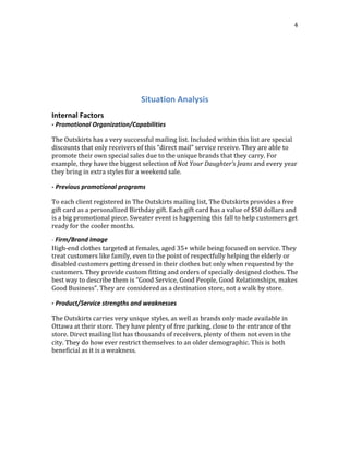 
	
  
4	
  
	
  
	
  
	
  
	
  
Situation	
  Analysis	
  
Internal	
  Factors
-­‐	
  Promotional	
  Organization/Capabilities
The	
  Outskirts	
  has	
  a	
  very	
  successful	
  mailing	
  list.	
  Included	
  within	
  this	
  list	
  are	
  special	
  
discounts	
  that	
  only	
  receivers	
  of	
  this	
  “direct	
  mail”	
  service	
  receive.	
  They	
  are	
  able	
  to	
  
promote	
  their	
  own	
  special	
  sales	
  due	
  to	
  the	
  unique	
  brands	
  that	
  they	
  carry.	
  For	
  
example,	
  they	
  have	
  the	
  biggest	
  selection	
  of	
  Not	
  Your	
  Daughter’s	
  Jeans	
  and	
  every	
  year	
  
they	
  bring	
  in	
  extra	
  styles	
  for	
  a	
  weekend	
  sale.
-­‐	
  Previous	
  promotional	
  programs
To	
  each	
  client	
  registered	
  in	
  The	
  Outskirts	
  mailing	
  list,	
  The	
  Outskirts	
  provides	
  a	
  free	
  
gift	
  card	
  as	
  a	
  personalized	
  Birthday	
  gift.	
  Each	
  gift	
  card	
  has	
  a	
  value	
  of	
  $50	
  dollars	
  and	
  
is	
  a	
  big	
  promotional	
  piece.	
  Sweater	
  event	
  is	
  happening	
  this	
  fall	
  to	
  help	
  customers	
  get	
  
ready	
  for	
  the	
  cooler	
  months.
-­‐	
  Firm/Brand	
  Image
High-­‐end	
  clothes	
  targeted	
  at	
  females,	
  aged	
  35+	
  while	
  being	
  focused	
  on	
  service.	
  They	
  
treat	
  customers	
  like	
  family,	
  even	
  to	
  the	
  point	
  of	
  respectfully	
  helping	
  the	
  elderly	
  or	
  
disabled	
  customers	
  getting	
  dressed	
  in	
  their	
  clothes	
  but	
  only	
  when	
  requested	
  by	
  the	
  
customers.	
  They	
  provide	
  custom	
  fitting	
  and	
  orders	
  of	
  specially	
  designed	
  clothes.	
  The	
  
best	
  way	
  to	
  describe	
  them	
  is	
  “Good	
  Service,	
  Good	
  People,	
  Good	
  Relationships,	
  makes	
  
Good	
  Business”.	
  They	
  are	
  considered	
  as	
  a	
  destination	
  store,	
  not	
  a	
  walk	
  by	
  store.
-­‐	
  Product/Service	
  strengths	
  and	
  weaknesses
The	
  Outskirts	
  carries	
  very	
  unique	
  styles,	
  as	
  well	
  as	
  brands	
  only	
  made	
  available	
  in	
  
Ottawa	
  at	
  their	
  store.	
  They	
  have	
  plenty	
  of	
  free	
  parking,	
  close	
  to	
  the	
  entrance	
  of	
  the	
  
store.	
  Direct	
  mailing	
  list	
  has	
  thousands	
  of	
  receivers,	
  plenty	
  of	
  them	
  not	
  even	
  in	
  the	
  
city.	
  They	
  do	
  how	
  ever	
  restrict	
  themselves	
  to	
  an	
  older	
  demographic.	
  This	
  is	
  both	
  
beneficial	
  as	
  it	
  is	
  a	
  weakness.
	
  
 