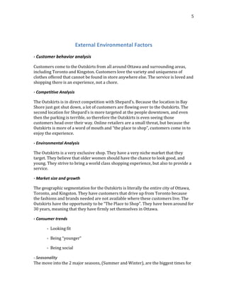  
	
  
5	
  
	
  
External	
  Environmental	
  Factors	
  
	
  
-­‐	
  Customer	
  behavior	
  analysis
Customers	
  come	
  to	
  the	
  Outskirts	
  from	
  all	
  around	
  Ottawa	
  and	
  surrounding	
  areas,	
  
including	
  Toronto	
  and	
  Kingston.	
  Customers	
  love	
  the	
  variety	
  and	
  uniqueness	
  of	
  
clothes	
  offered	
  that	
  cannot	
  be	
  found	
  in	
  store	
  anywhere	
  else.	
  The	
  service	
  is	
  loved	
  and	
  
shopping	
  there	
  is	
  an	
  experience,	
  not	
  a	
  chore.
-­‐	
  Competitive	
  Analysis
The	
  Outskirts	
  is	
  in	
  direct	
  competition	
  with	
  Shepard’s.	
  Because	
  the	
  location	
  in	
  Bay	
  
Shore	
  just	
  got	
  shut	
  down,	
  a	
  lot	
  of	
  customers	
  are	
  flowing	
  over	
  to	
  the	
  Outskirts.	
  The	
  
second	
  location	
  for	
  Shepard’s	
  is	
  more	
  targeted	
  at	
  the	
  people	
  downtown,	
  and	
  even	
  
then	
  the	
  parking	
  is	
  terrible,	
  so	
  therefore	
  the	
  Outskirts	
  is	
  even	
  seeing	
  those	
  
customers	
  head	
  over	
  their	
  way.	
  Online	
  retailers	
  are	
  a	
  small	
  threat,	
  but	
  because	
  the	
  
Outskirts	
  is	
  more	
  of	
  a	
  word	
  of	
  mouth	
  and	
  “the	
  place	
  to	
  shop”,	
  customers	
  come	
  in	
  to	
  
enjoy	
  the	
  experience.
-­‐	
  Environmental	
  Analysis
The	
  Outskirts	
  is	
  a	
  very	
  exclusive	
  shop.	
  They	
  have	
  a	
  very	
  niche	
  market	
  that	
  they	
  
target.	
  They	
  believe	
  that	
  older	
  women	
  should	
  have	
  the	
  chance	
  to	
  look	
  good,	
  and	
  
young.	
  They	
  strive	
  to	
  bring	
  a	
  world	
  class	
  shopping	
  experience,	
  but	
  also	
  to	
  provide	
  a	
  
service.
-­‐	
  Market	
  size	
  and	
  growth
The	
  geographic	
  segmentation	
  for	
  the	
  Outskirts	
  is	
  literally	
  the	
  entire	
  city	
  of	
  Ottawa,	
  
Toronto,	
  and	
  Kingston.	
  They	
  have	
  customers	
  that	
  drive	
  up	
  from	
  Toronto	
  because	
  
the	
  fashions	
  and	
  brands	
  needed	
  are	
  not	
  available	
  where	
  these	
  customers	
  live.	
  The	
  
Outskirts	
  have	
  the	
  opportunity	
  to	
  be	
  “The	
  Place	
  to	
  Shop”.	
  They	
  have	
  been	
  around	
  for	
  
30	
  years,	
  meaning	
  that	
  they	
  have	
  firmly	
  set	
  themselves	
  in	
  Ottawa.
-­‐	
  Consumer	
  trends
	
   	
   -­‐	
  	
  Looking	
  fit	
  
	
   	
   -­‐	
  	
  Being	
  “younger”	
  
	
   	
   -­‐	
  	
  Being	
  social	
  
-­‐	
  Seasonality	
  
The	
  move	
  into	
  the	
  2	
  major	
  seasons,	
  (Summer	
  and	
  Winter),	
  are	
  the	
  biggest	
  times	
  for	
  
 