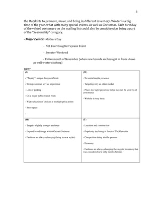  
	
  
6	
  
the	
  Outskirts	
  to	
  promote,	
  move,	
  and	
  bring	
  in	
  different	
  inventory.	
  Winter	
  is	
  a	
  big	
  
time	
  of	
  the	
  year,	
  what	
  with	
  many	
  special	
  events,	
  as	
  well	
  as	
  Christmas.	
  Each	
  birthday	
  
of	
  the	
  valued	
  customers	
  on	
  the	
  mailing	
  list	
  could	
  also	
  be	
  considered	
  as	
  being	
  a	
  part	
  
of	
  the	
  “Seasonality”	
  category.
-­‐	
  Major	
  Events: -Mothers	
  Day	
  
	
   	
   	
  	
  	
  	
  	
  	
  	
  	
  	
  	
  	
  	
  	
  	
  	
  	
  -­‐	
  	
  Not	
  Your	
  Daughter’s	
  Jeans	
  Event	
  
	
   	
   	
  	
  	
  	
  	
  	
  	
  	
  	
  	
  	
  	
  	
  	
  	
  	
  -­‐	
  	
  Sweater	
  Weekend	
  
	
   	
   	
  	
  	
  	
  	
  	
  	
  	
  	
  	
  	
  	
  	
  	
  	
  -­‐	
  	
  Entire	
  month	
  of	
  November	
  (when	
  new	
  brands	
  are	
  brought	
  in	
  from	
  shows	
  
as	
  well	
  winter	
  clothing)
SWOT
(S)
- “Trendy”, unique designs offered.
- Strong customer service experience
- Lots of parking
- On a major public transit route
- Wide selection of choices at multiple price points
- Store space
-
(W)
- No social media presence
- Targeting only an older market
- Prices too high (perceived value may not be seen by all
customers)
- Website is very basic
(O)
- Target a slightly younger audience
- Expand brand image within Ottawa/Gatineau
- Fashions are always changing (bring in new styles)
(T)
- Location and construction
- Popularity declining in favor of The Outskirts
- Competition doing similar promos
- Economy
- Fashions are always changing (having old inventory that
was considered new only months before)
 
