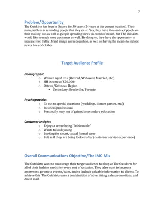  
	
  
7	
  
Problem/Opportunity	
  
The Outskirts has been in Ottawa for 30 years (24 years at the current location). Their
main problem is reminding people that they exist. Yes, they have thousands of people on
their mailing list, as well as people spreading news via word of mouth, but The Outskirts
would like to reach more customers as well. By doing so, they have the opportunity to
increase foot traffic, brand image and recognition, as well as having the means to include
newer lines of clothes.
Target	
  Audience	
  Profile
	
  
Demographic	
  
o Women	
  Aged	
  35+	
  (Retired,	
  Widowed,	
  Married,	
  etc.)	
  
o HH	
  income	
  of	
  $70,000+	
  
o Ottawa/Gatineau	
  Region	
  	
  
! Secondary:	
  Brockville,	
  Toronto	
  
	
  
Psychographics	
  
o Go	
  out	
  to	
  special	
  occasions	
  (weddings,	
  dinner	
  parties,	
  etc.)	
  
o Business	
  professional	
  
o Personally	
  may	
  not	
  of	
  gained	
  a	
  secondary	
  education	
  
	
  
Consumer	
  Insights	
  
o Enjoys	
  a	
  sense	
  being	
  “fashionable”	
  
o Wants	
  to	
  look	
  young	
  
o Looking	
  for	
  smart,	
  casual	
  formal	
  wear	
  	
  
o Felt	
  as	
  if	
  they	
  are	
  being	
  looked	
  after	
  (customer	
  service	
  experience)	
  	
  
	
  
	
  
Overall	
  Communications	
  Objective/The	
  IMC	
  Mix	
  
	
  
The	
  Outskirts	
  want	
  to	
  encourage	
  their	
  target	
  audience	
  to	
  shop	
  at	
  The	
  Outskirts	
  for	
  
all	
  of	
  their	
  fashion	
  needs	
  for	
  every	
  sort	
  of	
  occasion.	
  They	
  also	
  want	
  to	
  increase	
  
awareness,	
  promote	
  events/sales,	
  and	
  to	
  include	
  valuable	
  information	
  to	
  clients.	
  To	
  
achieve	
  this	
  The	
  Outskirts	
  uses	
  a	
  combination	
  of	
  advertising,	
  sales	
  promotions,	
  and	
  
direct	
  mail.	
  
	
  
	
  
	
  
 