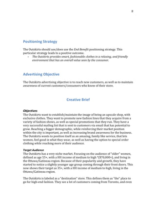  
	
  
8	
  
	
  
	
  
	
  
	
  
Positioning	
  Strategy	
  
	
  
The	
  Outskirts	
  should	
  use/does	
  use	
  the	
  End	
  Benefit	
  positioning	
  strategy.	
  This	
  
particular	
  strategy	
  leads	
  to	
  a	
  positive	
  outcome.	
  
-­‐ The	
  Outskirts	
  provides	
  smart,	
  fashionable	
  clothes	
  in	
  a	
  relaxing,	
  and	
  friendly	
  
environment	
  that	
  has	
  an	
  overall	
  value	
  seen	
  by	
  the	
  consumer.	
  
	
  
Advertising	
  Objective	
  
	
  
The	
  Outskirts	
  advertising	
  objective	
  is	
  to	
  reach	
  new	
  customers,	
  as	
  well	
  as	
  to	
  maintain	
  
awareness	
  of	
  current	
  customers/consumers	
  who	
  know	
  of	
  their	
  store.	
  
	
  
Creative	
  Brief	
  
	
  
Objectives
The	
  Outskirts	
  want	
  to	
  establish/maintain	
  the	
  image	
  of	
  being	
  an	
  upscale	
  shop,	
  with	
  
exclusive	
  clothes.	
  They	
  want	
  to	
  promote	
  new	
  fashion	
  lines	
  that	
  they	
  acquire	
  from	
  a	
  
variety	
  of	
  fashion	
  shows,	
  as	
  well	
  as	
  special	
  promotions	
  that	
  they	
  run.	
  They	
  have	
  a	
  
very	
  successful	
  mailing	
  list	
  that	
  is	
  sent	
  to	
  customers	
  via	
  email	
  that	
  has	
  potential	
  to	
  
grow.	
  Reaching	
  a	
  bigger	
  demographic,	
  while	
  reinforcing	
  their	
  market	
  position	
  
within	
  the	
  city	
  is	
  important,	
  as	
  well	
  as	
  increasing	
  brand	
  awareness	
  for	
  the	
  business.	
  
The	
  Outskirts	
  wants	
  to	
  position	
  itself	
  as	
  an	
  amazing,	
  family	
  like	
  service,	
  that	
  lets	
  
women,	
  feel	
  good	
  in	
  what	
  they	
  wear,	
  as	
  well	
  as	
  having	
  the	
  option	
  to	
  special	
  order	
  
clothing	
  while	
  reaching	
  more	
  of	
  their	
  audience.
Target	
  Audience
The	
  Outskirts	
  has	
  a	
  very	
  niche	
  market.	
  Focusing	
  on	
  the	
  audience	
  of	
  “older”	
  women,	
  
defined	
  as	
  age	
  55+,	
  with	
  a	
  HH	
  income	
  of	
  medium	
  to	
  high	
  *($70,000+),	
  and	
  living	
  in	
  
the	
  Ottawa/Gatineau	
  region.	
  Because	
  of	
  their	
  popularity	
  and	
  growth,	
  they	
  have	
  
started	
  to	
  notice	
  a	
  slightly	
  younger	
  age	
  group	
  coming	
  through	
  their	
  front	
  doors.	
  This	
  
now	
  shows	
  their	
  target	
  as	
  35+,	
  with	
  a	
  HH	
  income	
  of	
  medium	
  to	
  high,	
  living	
  in	
  the	
  
Ottawa/Gatineau	
  region.
The	
  Outskirts	
  is	
  labeled	
  as	
  a	
  “destination”	
  store.	
  This	
  defines	
  them	
  as	
  “the”	
  place	
  to	
  
go	
  for	
  high-­‐end	
  fashion.	
  They	
  see	
  a	
  lot	
  of	
  customers	
  coming	
  from	
  Toronto,	
  and	
  even	
  
 