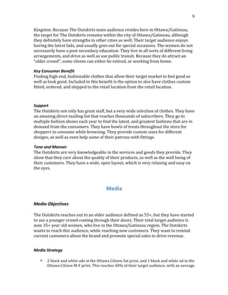  
	
  
9	
  
Kingston.	
  Because	
  The	
  Outskirts	
  main	
  audience	
  resides	
  here	
  in	
  Ottawa/Gatineau,	
  
the	
  target	
  for	
  The	
  Outskirts	
  remains	
  within	
  the	
  city	
  of	
  Ottawa/Gatineau,	
  although	
  
they	
  definitely	
  have	
  strengths	
  in	
  other	
  cities	
  as	
  well.	
  Their	
  target	
  audience	
  enjoys	
  
having	
  the	
  latest	
  fads,	
  and	
  usually	
  goes	
  out	
  for	
  special	
  occasions.	
  The	
  women	
  do	
  not	
  
necessarily	
  have	
  a	
  post	
  secondary	
  education.	
  They	
  live	
  in	
  all	
  sorts	
  of	
  different	
  living	
  
arrangements,	
  and	
  drive	
  as	
  well	
  as	
  use	
  public	
  transit.	
  Because	
  they	
  do	
  attract	
  an	
  
“older	
  crowd”,	
  some	
  clients	
  can	
  either	
  be	
  retired,	
  or	
  working	
  from	
  home.
Key	
  Consumer	
  Benefit
Finding	
  high	
  end,	
  fashionable	
  clothes	
  that	
  allow	
  their	
  target	
  market	
  to	
  feel	
  good	
  as	
  
well	
  as	
  look	
  good.	
  Included	
  in	
  this	
  benefit	
  is	
  the	
  option	
  to	
  also	
  have	
  clothes	
  custom	
  
fitted,	
  ordered,	
  and	
  shipped	
  to	
  the	
  retail	
  location	
  from	
  the	
  retail	
  location.
Support	
  
The	
  Outskirts	
  not	
  only	
  has	
  great	
  staff,	
  but	
  a	
  very	
  wide	
  selection	
  of	
  clothes.	
  They	
  have	
  
an	
  amazing	
  direct	
  mailing	
  list	
  that	
  reaches	
  thousands	
  of	
  subscribers.	
  They	
  go	
  to	
  
multiple	
  fashion	
  shows	
  each	
  year	
  to	
  find	
  the	
  latest,	
  and	
  greatest	
  fashions	
  that	
  are	
  in	
  
demand	
  from	
  the	
  consumers.	
  They	
  have	
  bowls	
  of	
  treats	
  throughout	
  the	
  store	
  for	
  
shoppers	
  to	
  consume	
  while	
  browsing.	
  They	
  provide	
  custom	
  sizes	
  for	
  different	
  
designs,	
  as	
  well	
  as	
  even	
  help	
  some	
  of	
  their	
  patrons	
  with	
  fittings.	
  
Tone	
  and	
  Manner
The	
  Outskirts	
  are	
  very	
  knowledgeable	
  in	
  the	
  services	
  and	
  goods	
  they	
  provide.	
  They	
  
show	
  that	
  they	
  care	
  about	
  the	
  quality	
  of	
  their	
  products,	
  as	
  well	
  as	
  the	
  well	
  being	
  of	
  
their	
  customers.	
  They	
  have	
  a	
  wide,	
  open	
  layout,	
  which	
  is	
  very	
  relaxing	
  and	
  easy	
  on	
  
the	
  eyes.	
  
	
  
Media	
  
	
  
Media	
  Objectives	
  
	
  
The	
  Outskirts	
  reaches	
  out	
  to	
  an	
  older	
  audience	
  defined	
  as	
  55+,	
  but	
  they	
  have	
  started	
  
to	
  see	
  a	
  younger	
  crowd	
  coming	
  through	
  their	
  doors.	
  Their	
  total	
  target	
  audience	
  is	
  
now	
  35+	
  year	
  old	
  women,	
  who	
  live	
  in	
  the	
  Ottawa/Gatineau	
  region.	
  The	
  Outskirts	
  
wants	
  to	
  reach	
  this	
  audience,	
  while	
  reaching	
  new	
  customers.	
  They	
  want	
  to	
  remind	
  
current	
  customers	
  about	
  the	
  brand	
  and	
  promote	
  special	
  sales	
  to	
  drive	
  revenue.	
  
	
  
Media	
  Strategy	
  	
  
	
  
• 2	
  black	
  and	
  white	
  ads	
  in	
  the	
  Ottawa	
  Citizen	
  Sat	
  print,	
  and	
  1	
  black	
  and	
  white	
  ad	
  in	
  the	
  
Ottawa	
  Citizen	
  M-­‐F	
  print.	
  This	
  reaches	
  40%	
  of	
  their	
  target	
  audience,	
  with	
  an	
  average	
  
 
