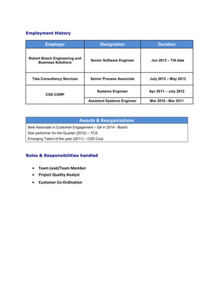 Employment History
Employer Designation Duration
Robert Bosch Engineering and
Business Solutions
Senior Software Engineer Jun 2013 – Till date
Tata Consultancy Services Senior Process Associate July 2012 – May 2013
CSS CORP
Systems Engineer Apr 2011 – July 2012
Assistant Systems Engineer Mar 2010 - Mar 2011
 Customer Co-Ordination
Awards & Reorganizations
Best Associate in Customer Engagement – Q4 in 2014 - Bosch
Star performer for the Quarter (2012) – TCS
Emerging Talent of the year (2011) – CSS Corp
Roles & Responsibilities handled
 Team Lead/Team Member
 Project Quality Analyst
 