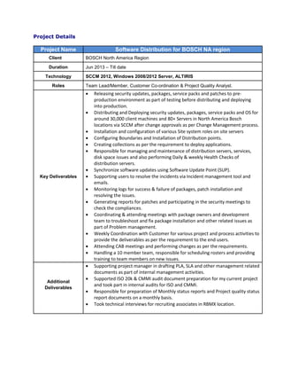 Project Details
Project Name Software Distribution for BOSCH NA region
Client BOSCH North America Region
Duration Jun 2013 – Till date
Technology SCCM 2012, Windows 2008/2012 Server, ALTIRIS
Roles Team Lead/Member, Customer Co-ordination & Project Quality Analyst.
Key Deliverables
 Releasing security updates, packages, service packs and patches to pre-
production environment as part of testing before distributing and deploying
into production.
 Distributing and Deploying security updates, packages, service packs and OS for
around 30,000 client machines and 80+ Servers in North America Bosch
locations via SCCM after change approvals as per Change Management process.
 Installation and configuration of various Site system roles on site servers
 Configuring Boundaries and Installation of Distribution points.
 Creating collections as per the requirement to deploy applications.
 Responsible for managing and maintenance of distribution servers, services,
disk space issues and also performing Daily & weekly Health Checks of
distribution servers.
 Synchronize software updates using Software Update Point (SUP).
 Supporting users to resolve the incidents via Incident management tool and
emails.
 Monitoring logs for success & failure of packages, patch installation and
resolving the issues.
 Generating reports for patches and participating in the security meetings to
check the compliances.
 Coordinating & attending meetings with package owners and development
team to troubleshoot and fix package installation and other related issues as
part of Problem management.
 Weekly Coordination with Customer for various project and process activities to
provide the deliverables as per the requirement to the end users.
 Attending CAB meetings and performing changes as per the requirements.
 Handling a 10 member team, responsible for scheduling rosters and providing
training to team members on new issues.
Additional
Deliverables
 Supporting project manager in drafting PLA, SLA and other management related
documents as part of internal management activities.
 Supported ISO 20k & CMMI audit document preparation for my current project
and took part in internal audits for ISO and CMMI.
 Responsible for preparation of Monthly status reports and Project quality status
report documents on a monthly basis.
 Took technical interviews for recruiting associates in RBMX location.
 