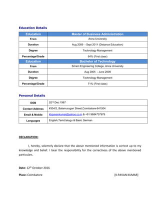 Education Details
Personal Details
DECLARATION:
I, hereby, solemnly declare that the above mentioned information is correct up to my
knowledge and belief. I bear the responsibility for the correctness of the above mentioned
particulars.
Date: 12th October 2016
Place: Coimbatore [K.PAVAN KUMAR]
Education Master of Business Administration
From Anna University
Duration Aug 2009 - Sept 2011 (Distance Education)
Degree Technology Management
Percentage/Grade 64% (First class)
Education Bachelor of Technology
From Sriram Engineering College, Anna University
Duration Aug 2005 - June 2009
Degree Technology Management
Percentage/Grade 71% (First class)
DOB 02nd Dec 1987
Contact Address #354/2, Balamurugan Street,Coimbatore-641004
Email & Mobile kbpavankumar@yahoo.co.in & +91 9884737979
Languages English,Tamil,telugu & Basic German
 