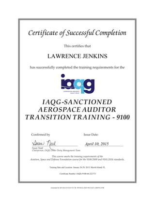 Certificate of Successful Completion
This certifies that
has successfully completed the training requirements for the
IAQG-SANCTIONED
AEROSPACE AUDITOR
TRANSITION TRAINING - 9100
	 Confirmed by 				 Issue Date:
	 Susie Neal
	 Chairperson, IAQG Other Party Management Team
This course meets the training requirements of the
Aviation, Space and Defense Foundation course for the 9100:2009 and 9101:2014 standards.
LAWRENCE JENKINS
April 10, 2015
Training Date and Location: January 26-29, 2015, Merritt Island, FL
Certificate Number: IAQG-9100-64-222773
Generated On 2015-04-10 19:24 UTC ID: 5955281A-2024-7014-EAF1-238478114740
 