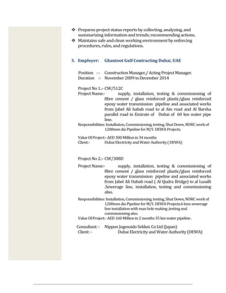  Prepares project status reports by collecting, analyzing, and
summarizing information and trends; recommending actions.
 Maintains safe and clean working environment by enforcing
procedures, rules, and regulations.
3. Employer: Ghantoot Gulf Contracting Dubai, UAE
Position : - ConstructionManager,/ Acting Project Manager.
Duration :- November 2009 to December 2014
Project No1.:- CW/512C
Project Name:- supply, installation, testing & commissioning of
fibre cement / glass reinforced plastic/glass reinforced
epoxy water transmission pipeline and associated works
from Jabel Ali habab road to al Ain road and Al Barsha
parallel road in Emirate of Dubai of 60 km water pipe
line.
Responsibilities:Installation,Commissioning,testing,ShutDown,NDRCworkof
1200mmdia PipelineforM/S DEWAProjects.
ValueOfProject:-AED300Millionin34months
Client:- DubaiElectricityandWaterAuthority(DEWA)
Project No2.:- CW/308D
Project Name:- supply, installation, testing & commissioning of
fibre cement / glass reinforced plastic/glass reinforced
epoxy water transmission pipeline and associated works
from Jabel Ali Habab road ( Al Qudra Bridge) to al Lusalli
.Sewerage line, installation, testing and commissioning
also.
Responsibilities:Installation,Commissioning,testing,ShutDown,NDRCworkof
1200mmdia PipelineforM/S DEWAProjects.6kmssewerage
lineinstallationwithmanholemaking,testingand
commissioningalso.
ValueOfProject:-AED160Millionin2months35kmwaterpipeline.
Consultant: - NipponJogesuido Sekkei. Co Ltd (Japan)
Client: - DubaiElectricityand Water Authority (DEWA)
 