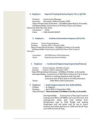 4. Employer:- Imperial Trading &Contracting Co. W.L.L, QATAR
Position;- Construction Manager
Duration:- November 2008 to October 2009
ValueofProjectDone & Duration:- 150 Million QatarRiyal,in 36 months.
Job Responsibility Construction of 38 Villas Project near Qatar
University West Bay New Doha
Consultant :- ATCO
Client :- DAR ASLAM GROUP
5. Employer: - Arabian Construction Company (ACC) UAE.
Position:- Senior Project Engineer.
Duration:- October 2007 to October 2008.
ValueofProject Done&Duration: -100 MillionU.SDollar,in36months.
JobResponsibility:-Construction of QUIDFA Power Plant. Fujairah
F2Project.
Consultant:- ALSTOM Power LTD Switzerland
Client:- Fujairah Asia Power Limited.
6 Employer :- Continental Engineering Corporation(Taiwan)
Position :- Station Incharge –INA Metro Station .
Duration :- October 2006 to September 2007.
ValueOf Project Done &Duration: -28 MillionUS Dollar ,in36 months.
Jobresponsibility:- Construction of INA Metro Station by Top to Down
Method. i.e making diaphram wall ,Top slab,
Concourse slab, & Base slab etc & Utility diversion.
Client:- Delhi Metro Rail Corporation
7. Employer : - Senbo Engineering Ltd. New Delhi (INDIA).
Position :-Sr. Engineer.
Duration :- April 2005 to September 2006.
ValueOfProject:- Done &Duration150MillionU.A.E.Dhs.,in 24months.
Job responsibility Construction of Box type tunnel of
underground Metro Of DMRC and road diversion and
underground utility And road making from
Barakhamba road to Tilak Bridge and making
Diaphragm wall and guide wall by top to Down
method, and utility diversion of 2400 mm dia AC Pipe
and 1200 mm Dia AC Pipe.
 