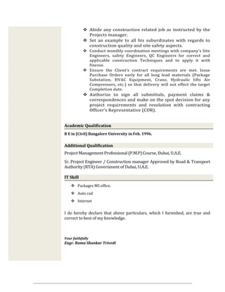  Abide any construction related job as instructed by the
Projects manager.
 Set an example to all his subordinates with regards to
construction quality and site safety aspects.
 Conduct monthly coordination meetings with company’s Site
Engineers, safety Engineers, QC Engineers for correct and
applicable construction Techniques and to apply it with
finesse.
 Ensure the Client’s contract requirements are met. Issue
Purchase Orders early for all long lead materials (Package
Substation, HVAC Equipment, Crane, Hydraulic lifts Air
Compressors, etc.) so that delivery will not effect the target
Completion date.
 Authorize to sign all submittals, payment claims &
correspondences and make on the spot decision for any
project requirements and resolution with contracting
Officer’s Representative (COR).
Academic Qualification
B E in (Civil) Bangalore University in Feb. 1996.
Additional Qualification
Project Management Professional (P.M.P) Course, Dubai, U.A.E.
Sr. Project Engineer / Construction manager Approved by Road & Transport
Authority (RTA) Government of Dubai, U.A.E.
IT Skill
 Packages MS office.
 Auto cad
 Internet
I do hereby declare that above particulars, which I furnished, are true and
correct to best of my knowledge.
Your faithfully
Engr. Rama Shankar Trivedi
 