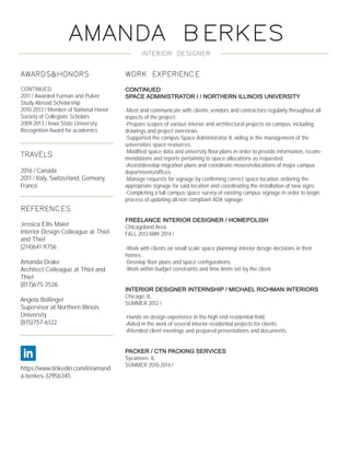 AMANDA BERKES
INTERIOR DESIGNER
AWARDS&HONORS
CONTINUED
2011 / Awarded Furman and Pulver
Study Abroad Scholarship
2010-2013 / Member of National Honor
Society of Collegiate Scholars
2009-2013 / Iowa State University
Recognition Award for academics
TRAVELS
2016 / Canada
2011 / Italy, Switzerland, Germany,
France
REFERENCES
Jessica Ellis Maier
Interior Design Colleague at Thiel
and Thiel
(214)641-9756
Amanda Drake
Architect Colleague at Thiel and
Thiel
(817)675-2526
Angela Bollinger
Supervisor at Northern Illinois
University
(815)757-6122
https://www.linkedin.com/in/amand
a-berkes-3295b345
WORK EXPERIENCE
CONTINUED
SPACE ADMINISTRATOR I / NORTHERN ILLINOIS UNIVERSITY
-Meet and communicate with clients, vendors and contractors regularly throughout all
aspects of the project.
-Prepare scopes of various interior and architectural projects on campus, including
drawings and project overviews.
-Supported the campus Space Administrator II, aiding in the management of the
universities space resources.
-Modified space data and university floor plans in order to provide information, recom-
mendations and reports pertaining to space allocations as requested.
-Assist/develop migration plans and coordinate moves/relocations of major campus
departments/offices.
-Manage requests for signage by confirming correct space location, ordering the
appropriate signage for said location and coordinating the installation of new signs.
-Completing a full campus space survey of existing campus signage in order to begin
process of updating all non compliant ADA signage.
FREELANCE INTERIOR DESIGNER / HOMEPOLISH
Chicagoland Area
FALL 2013-MAY 2014 /
-Work with clients on small scale space planning/ interior design decisions in their
homes.
-Develop floor plans and space configurations.
-Work within budget constraints and time limits set by the client.
INTERIOR DESIGNER INTERNSHIP / MICHAEL RICHMAN INTERIORS
Chicago, IL
SUMMER 2012 /
-Hands on design experience in the high end residential field.
-Aided in the work of several interior residential projects for clients.
-Attended client meetings and prepared presentations and documents.
PACKER / CTN PACKING SERVICES
Sycamore, IL
SUMMER 2010-2014 /
 