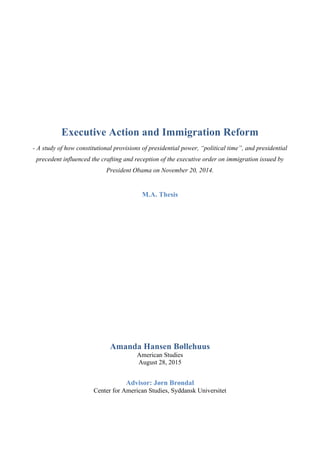 Executive Action and Immigration Reform
- A study of how constitutional provisions of presidential power, “political time”, and presidential
precedent influenced the crafting and reception of the executive order on immigration issued by
President Obama on November 20, 2014.
M.A. Thesis
Amanda Hansen Bøllehuus
American Studies
August 28, 2015
Advisor: Jørn Brøndal
Center for American Studies, Syddansk Universitet
!
 