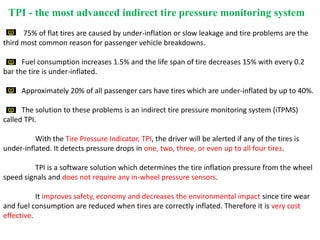 TPI - the most advanced indirect tire pressure monitoring system
75% of flat tires are caused by under-inflation or slow leakage and tire problems are the
third most common reason for passenger vehicle breakdowns.
Fuel consumption increases 1.5% and the life span of tire decreases 15% with every 0.2
bar the tire is under-inflated.
Approximately 20% of all passenger cars have tires which are under-inflated by up to 40%.
The solution to these problems is an indirect tire pressure monitoring system (iTPMS)
called TPI.
With the Tire Pressure Indicator, TPI, the driver will be alerted if any of the tires is
under-inflated. It detects pressure drops in one, two, three, or even up to all four tires.
TPI is a software solution which determines the tire inflation pressure from the wheel
speed signals and does not require any in-wheel pressure sensors.
It improves safety, economy and decreases the environmental impact since tire wear
and fuel consumption are reduced when tires are correctly inflated. Therefore it is very cost
effective.
 