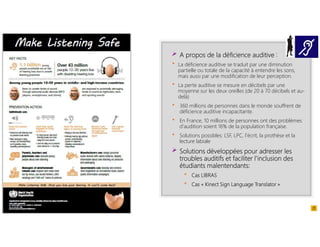 A propos de la déficience auditive :
 La déficience auditive se traduit par une diminution
partielle ou totale de la capacité à entendre les sons,
mais aussi par une modification de leur perception.
 La perte auditive se mesure en décibels par une
moyenne sur les deux oreilles (de 20 à 70 décibels et au-
delà)
 360 millions de personnes dans le monde souffrent de
déficience auditive incapacitante.
 En France, 10 millions de personnes ont des problèmes
d'audition soient 16% de la population française.
 Solutions possibles: LSF, LPC, l’écrit, la prothèse et la
lecture labiale
Solutions développées pour adresser les
troubles auditifs et faciliter l’inclusion des
étudiants malentendants:
 Cas LIBRAS
 Cas « Kinect Sign Language Translator »
 