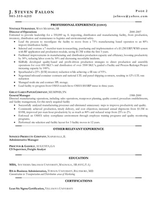 J. ST EV EN FAL L O N P A G E 2
9 0 1 - 3 5 5 - 6 2 1 5 j s fm s u @ y a ho o . c o m
PROFESSIONAL EXPERIENCE (CONT)
VINTAGE VERANDAH, WEST MEMPHIS,AR
Director of Operations 2000-2007
Entrusted to provide leadership for a 350,000 sq. ft. importing, distribution and manufacturing facility, from production,
inventory, distribution and maintenance to logistics and environmental safety.
 Lead the process to reconfigure the facility to move from a 75% manufacturing based operation to an 80%
import/distribution facility.
 Selected and oversaw a 7-member team in researching, purchasing and implementation of a $1.2M ERP/WMS system
with RF application and production module, saving $1.3M within the first 3 years.
 Facilitated improvements in manufacturing and distribution production capacity and efficiency; boosting productivity
by 30%, reducing labor costs by 50% and decreasing recordable incidents.
 Skillfully developed quality-based and profit-driven production strategies to direct production and assembly
operations for over 850 SKU's and distribution of over 3500 SKU’s; guided a Facility and Process Redesign Project
increasing capacity by 100%.
 Spearheaded a 25% ($1M) inventory reduction while achieving a fill rate of 93%.
 Negotiated inbound container contracts and national LTL and parcel shipping contracts, resulting in 12% LTL rate
reduction
 Managed multi-site and contract 3PL storage.
 Lead facility to progress from OSHA watch-list to OSHA SHARP status in three years.
GREAT LAKES PAPERCOMPANY,MEMPHIS,TN
General Manager 1988-2000
Directed manufacturing operations, including sales operations, manpower planning, quality control, procedure establishments,
and facility management, for this newly acquired facility
 Successfully analyzed manufacturing processes and eliminated unnecessary steps to improve productivity and quality.
 Consistently achieved production, timely delivery, and cost objectives; increased annual shipments from $1.5M to
$10M, improved per-man-hour productivity by as much as 80% and reduced scrap from 25% to 2%.
 Enforced an OSHA safety compliance environment through employee training programs and quality monitoring
programs.
 Performed site-selection and facility layout for 3 facility moves in 12 years.
OTHER RELEVANT EXPERIENCE
SONOCO PRODUCTS COMPANY,NAPERVILLE,IL
Administrative Manager
PROCTER & GAMBLE,AUGUSTA,GA
CS Supervisor, Freight Analyst
EDUCATION
MBA, SOUTHERN ARKANSAS UNIVERSITY,MAGNOLIA, AR (4.0 G.P.A.)
BA in Business Administration, TOWSON UNIVERSITY, BALTIMORE, MD
Concentration in Transportation and Distribution areas of Marketing
CERTIFICATIONS
Lean Six Sigma Certification, VILLANOVA UNIVERSITY
 