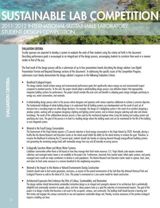 12
EVALUATIONCRITERIA
EVALUATION CRITERIA
Faculty sponsors are expected to develop a system to evaluate the work of their students using the criteria set forth in this document.
Describing performance goals is encouraged as an integral part of the design process, encouraging students to scrutinize their work in a manner
similar to that of the jury.
The ﬁnal result of the design process will be a submission of up to four presentation boards describing the design solution (see Digital
Presentation Format and Required Drawings sections of this document). In addressing the speciﬁc issues of the Competition Program,
submissions must clearly demonstrate the design solution’s response to the following Evaluation Criteria:
• Beneﬁcial Ecological Impact
The design solution should achieve energy and environmental performance goals that signiﬁcantly reduce energy use and environmental impact
compared to standard practice. To this end, the project should adopt a whole-building design process (see deﬁnition below) that appropriately
integrates building systems for performance. The project should consider life-cycle costs and beneﬁts in adopting green design strategies pertaining to
energy use, water conservation, and materials.
• A whole-building design process refers to the process where designers and operators with various expertise collaborate to achieve a common objective.
The fundamental challenge of whole building design is to understand that all building systems are interdependent and the result of each set of
decisions has a cascading impact on other design decisions. For example, the design of a daylighting system is the result of an architect designing a
window system, working with an engineer designing a lighting and lighting control system, and an interior designer selecting wall color and interior
furnishings. The result of this collaborative decision process is then used by the mechanical engineer when sizing the heating and cooling system and
specifying duct sizes. The goal of the process is to lead to a building design where the building works and can be maintained for the life of the building
as one integrated system.
• Minimal or No Fossil Energy Consumption
The Government of the Virgin Islands requires a 25 percent reduction in fossil energy consumption in the Virgin Islands by 2020. Normally, placing a
facility like the Marine Research and Education Center on the island would inhibit the ability for the island territory to achieve this goal. Therefore, to
increase the likelihood of achieving the 25 percent goal, students should rely heavily on reducing demand through energy-efﬁcient building systems
and generating the remaining energy loads with renewable energy from any and all naturally occurring sources.
• Ecologically Sensitive Water and Waste Water Systems
Caribbean communities either thrive or fail based on how they manage their fresh water resources. U.S. Virgin Islands code requires rainwater
collection; and municipal water/sewer is not available at the project site. Furthermore, chemicals from treated water, failed septic systems, and poorly
managed storm runoff are major contributors to decline in coral populations. The Marine Research and Education Center needs to capture, treat, store,
and return its fresh water resources in a manner beneﬁcial to the neighboring ecosystems.
• Minimal or No Impact to the Marine or Natural Environments During Construction
Students should seek to limit waste generation, emissions, or erosion of the natural environments of the Salt River Bay National Historical Park and
Ecological Preserve as well as the island of St. Croix. This project is envisioned as a zero waste model for island construction.
• Architectural Expression that Embraces the Ethic of Culture, Sustainability, and Restoration
The design solution should demonstrate sustainable/restorative design as an integral and synergistic element of an architecture that is aesthetically
delightful and contextually sensitive to people, place, and time. Many projects have as a goal the reduction of environmental impacts. The goal of this
project is to design a facility that becomes a net asset to the occupants, campus, and community. The building itself should become a learning tool
that invites and engages the campus community to see and experience sustainable design and, thereby, increase awareness of the positive ecological
impacts a building can have.
 