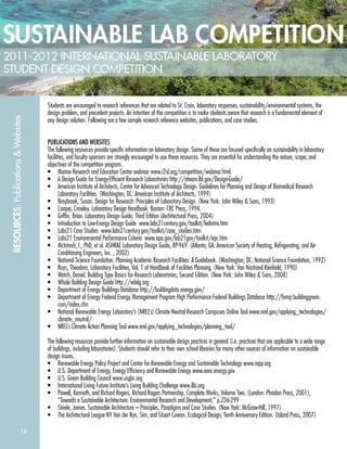18
RESOURCES:Publications&Websites
Students are encouraged to research references that are related to St. Croix, laboratory responses, sustainability/environmental systems, the
design problem, and precedent projects. An intention of the competition is to make students aware that research is a fundamental element of
any design solution. Following are a few sample research reference websites, publications, and case studies.
PUBLICATIONS AND WEBSITES
The following resources provide speciﬁc information on laboratory design. Some of these are focused speciﬁcally on sustainability in laboratory
facilities, and faculty sponsors are strongly encouraged to use these resources. They are essential for understanding the nature, scope, and
objectives of the competition program.
• Marine Research and Education Center webinar www.i2sl.org/competition/webinar.html.
• A Design Guide for Energy-Efﬁcient Research Laboratories http://ateam.lbl.gov/Design-Guide/
• American Institute of Architects, Center for Advanced Technology Design. Guidelines for Planning and Design of Biomedical Research
Laboratory Facilities. (Washington, DC: American Institute of Architects, 1999)
• Braybrook, Susan. Design for Research: Principles of Laboratory Design. (New York: John Wiley & Sons, 1993)
• Cooper, Crawley. Laboratory Design Handbook. Boston: CRC Press, 1994.
• Grifﬁn, Brian. Laboratory Design Guide, Third Edition (Architectural Press, 2004)
• Introduction to Low-Energy Design Guide www.labs21century.gov/toolkit/ledintro.htm
• Labs21 Case Studies www.labs21century.gov/toolkit/case_studies.htm
• Labs21 Environmental Performance Criteria www.epa.gov/lab21gov/toolkit/epc.htm
• McIntosh, I., PhD, et al. ASHRAE Laboratory Design Guide, RP-969. (Atlanta, GA: American Society of Heating, Refrigerating, and Air-
Conditioning Engineers, Inc. , 2002)
• National Science Foundation. Planning Academic Research Facilities: A Guidebook. (Washington, DC: National Science Foundation, 1992)
• Ruys, Theodora. Laboratory Facilities, Vol. 1 of Handbook of Facilities Planning. (New York: Van Nostrand Reinhold, 1990)
• Watch, Daniel. Building Type Basics for Research Laboratories, Second Edition. (New York: John Wiley & Sons, 2008)
• Whole Building Design Guide http://wbdg.org
• Department of Energy Buildings Database http://buildingdata.energy.gov/
• Department of Energy Federal Energy Management Program High Performance Federal Buildings Database http://femp.buildinggreen.
com/index.cfm
• National Renewable Energy Laboratory’s (NREL’s) Climate Neutral Research Campuses Online Tool www.nrel.gov/applying_technologies/
climate_neutral/
• NREL’s Climate Action Planning Tool www.nrel.gov/applying_technologies/planning_tool/
The following resources provide further information on sustainable design practices in general (i.e. practices that are applicable to a wide range
of buildings, including laboratories). Students should refer to their own school libraries for many other sources of information on sustainable
design issues.
• Renewable Energy Policy Project and Center for Renewable Energy and Sustainable Technology www.repp.org
• U.S. Department of Energy, Energy Efﬁciency and Renewable Energy www.eere.energy.gov
• U.S. Green Building Council www.usgbc.org
• International Living Future Institute’s Living Building Challenge www.ilbi.org
• Powell, Kenneth, and Richard Rogers, Richard Rogers Partnership, Complete Works, Volume Two. (London: Phaidon Press, 2001),
“Towards a Sustainable Architecture: Environmental Research and Development,” p.236-299
• Steele, James. Sustainable Architecture – Principles, Paradigms and Case Studies. (New York: McGraw-Hill, 1997)
• The Architectural League NY Van der Ryn, Sim, and Stuart Cowan. Ecological Design, Tenth Anniversary Edition. (Island Press, 2007)
 