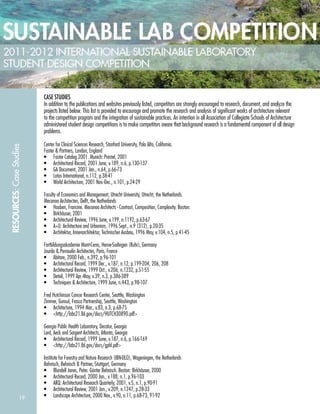 19
RESOURCES:CaseStudies
CASE STUDIES
In addition to the publications and websites previously listed, competitors are strongly encouraged to research, document, and analyze the
projects listed below. This list is provided to encourage and promote the research and analysis of signiﬁcant works of architecture relevant
to the competition program and the integration of sustainable practices. An intention in all Association of Collegiate Schools of Architecture
administered student design competitions is to make competitors aware that background research is a fundamental component of all design
problems.
Center for Clinical Sciences Research, Stanford University, Palo Alto, California.
Foster & Partners, London, England
• Foster Catalog 2001. Munich: Prestel, 2001
• Architectural Record, 2001 June, v.189, n.6, p.130-137
• GA Document, 2001 Jan., n.64, p.66-73
• Lotus International, n.112, p.38-41
• World Architecture, 2001 Nov.-Dec., n.101, p.24-29
Faculty of Economics and Management, Utrecht University, Utrecht, the Netherlands.
Mecanoo Architecten, Delft, the Netherlands
• Houben, Francine. Mecanoo Architects - Contrast, Composition, Complexity. Boston:
• Birkhäuser, 2001
• Architectural Review, 1996 June, v.199, n.1192, p.63-67
• A+U: Architecture and Urbanism, 1996 Sept., n.9 (312), p.20-35
• Architektur, Innenarchitektur, Technischer Ausbau, 1996 May, v.104, n.5, p.41-45
Fortbildungsakademie Mont-Cenis, Herne-Sodingen (Ruhr), Germany
Jourda & Perraudin Architectes, Paris, France
• Abitare, 2000 Feb., n.392, p.96-101
• Architectural Record, 1999 Dec., v.187, n.12, p.199-204, 206, 208
• Architectural Review, 1999 Oct., v.206, n.1232, p.51-55
• Detail, 1999 Apr.-May, v.39, n.3, p.386-389
• Techniques & Architecture, 1999 June, n.443, p.98-107
Fred Hutchinson Cancer Research Center, Seattle, Washington
Zimmer, Gunsul, Frasca Partnership, Seattle, Washington
• Architecture, 1994 Mar., v.83, n.3, p.68-75
• <http://labs21.lbl.gov/docs/HUTCH30890.pdf>
Georgia Public Health Laboratory, Decatur, Georgia
Lord, Aeck and Sargent Architects, Atlanta, Georgia
• Architectural Record, 1999 June, v.187, n.6, p.166-169
• <http://labs21.lbl.gov/docs/gphl.pdf>
Institute for Forestry and Nature Research (IBN-DLO), Wageningen, the Netherlands
Behnisch, Behnisch & Partner, Stuttgart, Germany
• Blundell Jones, Peter. Günter Behnisch. Boston: Birkhäuser, 2000
• Architectural Record, 2000 Jan., v.188, n.1, p.96-103
• ARQ: Architectural Research Quarterly, 2001, v.5, n.1, p.90-91
• Architectural Review, 2001 Jan., v.209, n.1247, p.28-33
• Landscape Architecture, 2000 Nov., v.90, n.11, p.68-73, 91-92
 