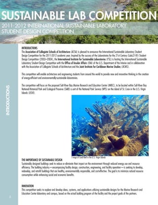 2
INTRODUCTIONS
INTRODUCTIONS
The Association of Collegiate Schools of Architecture (ACSA) is pleased to announce the International Sustainable Laboratory Student
Design Competition for the 2011-2012 academic year. Inspired by the success of the Laboratories for the 21st Century (Labs21®) Student
Design Competition (2003–2004), the International Institute for Sustainable Laboratories (I2
SL) is hosting the International Sustainable
Laboratory Student Design Competition with the Ofﬁce of Insular Affairs (OIA) of the U.S. Department of the Interior and in collaboration
with the Association of Collegiate Schools of Architecture and the Joint Institute for Caribbean Marine Studies (JICMS).
This competition will enable architecture and engineering students from around the world to provide new and innovative thinking in the creation
of energy-efﬁcient and environmentally-sustainable laboratories.
The competition will focus on the proposed Salt River Bay Marine Research and Education Center (MREC), to be located within Salt River Bay
National Historical Park and Ecological Preserve (SARI) a unit of the National Park Service (NPS) on the island of St. Croix in the U.S. Virgin
Islands (USVI).
THE IMPORTANCE OF SUSTAINABLE DESIGN
Sustainably designed buildings seek to reduce or eliminate their impact on the environment through reduced energy use and resource
efﬁciency. The building industry—encompassing facility design, construction, engineering, and facility operation—is seeking to develop,
redevelop, and retroﬁt buildings that are healthy, environmentally responsible, and cost-effective. The goal is to minimize natural resource
consumption while enhancing social and economic beneﬁts.
INNOVATION
This competition seeks to explore and develop ideas, systems, and applications utilizing sustainable designs for the Marine Research and
Education Center laboratory and campus, based on the actual building program of the facility and the project goals of the partners.
I mage of Coral Reef in the U.S. Virgin Islands
 