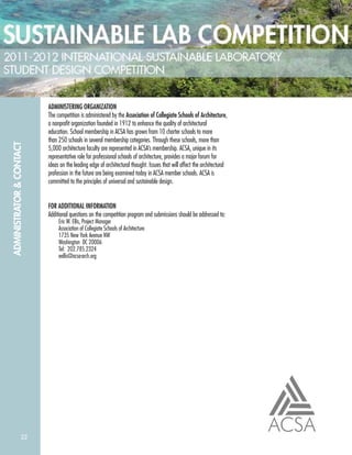 22
ADMINISTRATOR&CONTACT
ADMINISTERING ORGANIZATION
The competition is administered by the Association of Collegiate Schools of Architecture,
a nonproﬁt organization founded in 1912 to enhance the quality of architectural
education. School membership in ACSA has grown from 10 charter schools to more
than 250 schools in several membership categories. Through these schools, more than
5,000 architecture faculty are represented in ACSA’s membership. ACSA, unique in its
representative role for professional schools of architecture, provides a major forum for
ideas on the leading edge of architectural thought. Issues that will affect the architectural
profession in the future are being examined today in ACSA member schools. ACSA is
committed to the principles of universal and sustainable design.
FOR ADDITIONAL INFORMATION
Additional questions on the competition program and submissions should be addressed to:
Eric W. Ellis, Project Manager
Association of Collegiate Schools of Architecture
1735 New York Avenue NW
Washington DC 20006
Tel: 202.785.2324
eellis@acsa-arch.org
 