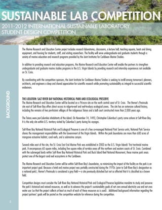 5
BACKGROUND
The Marine Research and Education Center project includes research laboratories, classrooms, a lecture hall, teaching aquaria, boats and diving
equipment, and housing for students, staff, and visiting researchers. The facility will serve undergraduate and graduate students through a
variety of marine education and research programs provided by the Joint Institutes for Caribbean Marine Studies.
In addition to providing research and education programs, the Marine Research and Education Center will enable the partners to strengthen
undergraduate and graduate marine studies programs in the U.S. Virgin Islands by providing research and internship experiences not available
on St. Croix.
By coordinating with the competition sponsors, the Joint Institute for Caribbean Marine Studies is seeking to instill among tomorrow’s planners,
architects, and engineers a deep and shared appreciation for scientiﬁc research while promoting sustainability as integral to successful scientiﬁc
endeavors.
THE LOCATION: SALT RIVER BAY NATIONAL HISTORICAL PARK AND ECOLOGICAL PRESERVE
The Marine Research and Education Center will be located on a 96-acre site on the north central coast of St. Croix. The Hemer’s Peninsula
site east of Salt River Bay offers direct access to ridge-to-reef and reef-to-abyss ecological zones. The site has an extensive cultural history,
including the remains of two pre-historic villages of the indigenous Tainos and a ball court constructed more than 2,000 years ago.
The Tainos were pre-Columbia inhabitants of the island. On November 14, 1493, Christopher Columbus’s party came ashore at Salt River Bay.
It is the only site within U.S. territory visited by Columbus’s party during his voyages.
Salt River Bay National Historical Park and Ecological Preserve is one of a few co-managed National Park Service units; National Park Service
shares the management responsibilities with the Government of the Virgin Islands. Within the park boundaries are more than 600 acres of
mangrove estuarine habitat, coral reefs, and a submarine canyon.
Several miles east of the site, the St. Croix East End Marine Park was established in 2003 as the U.S. Virgin Islands’ ﬁrst territorial marine
park. It encompasses 60 square miles, including ﬁve square miles of no-take areas off the northern and eastern coasts of St. Croix. Combined
with the submerged lands within Salt River Bay National Historical Park and Buck Island Reef National Monument, these marine park areas
protect one of the largest coral reef ecosystems in the Caribbean.
The Marine Research and Education Center will be within Salt River Bay’s boundaries, so minimizing the impact of the facility on the park is an
important project goal. Because a hotel and marina project was partially constructed during the 1970s (prior to Salt River Bay’s designation as
a national park), Hemer’s Peninsula is considered a grey ﬁeld—a site previously disturbed but not so affected that it is classiﬁed as a brown
ﬁeld.
Competition designs must consider the Salt River Bay National Historical Park and Ecological Preserve legislative mandate to study and preserve
the park’s historical and natural resources, as well as to advance the project’s sustainability goals of net zero annual electricity use and net zero
water use (so that the project collects at least as much of each of these resources as is used). Additional background information regarding the
project partners’ goals will be posted on the competition website for reference during the competition.
 