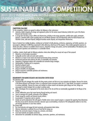 6
COMPETITIONCHALLENGE
COMPETITION CHALLENGE
For the competition, students are required to address the following in their submissions:
• Laboratory details integrating the design and engineered systems for the marine research laboratory facility that is part of the Marine
Research and Education Center.
• A concept plan describing campus utilities and infrastructure, including on-site energy generation, potable water supply, wastewater
disposal, a seawater intake system providing both raw and ﬁltered seawater to the wet laboratories within the Marine Research and
Education Center, solid waste disposal, biological hazardous wastes disposal, and transportation infrastructure.
Teams of students from multiple disciplines, including but not limited to facility planning, architecture, engineering, and facility operations, are
encouraged to collaborate to fulﬁll these requirements while addressing critical issues of the program. These include appropriate responses to
climate and culture, deference to available natural resources, integration of design and systems, and the maintainability of the laboratory and
campus long-term operations and maintenance in a sustainable manner.
In addition, students should apply the following evaluation criteria when deﬁning the concept and scope of their proposal:
• Minimal or no fossil energy consumption.
• Ecologically sensitive water and waste water systems.
• Minimal or no impact to the marine and natural environments during construction.
• Architectural expression that embraces the ethic of sustainability and restoration.
• Integration of engineered solution with sustainable and restorative design strategies.
• Maintainability of building and its components.
• Beneﬁcial ecological impact.
• Design for human performance.
• Design for ﬂexibility and adaptability.
• Design for long-term sustainable operations and maintenance.
• Exceptional innovation.
REQUIREMENTS FOR MARINE RESEARCH AND EDUCATION CENTER DESIGN
The Laboratory shall:
• Incorporate life-cycle strategies that consider the living marine systems and that are at once restorative and adaptive. Because the mission
of the Marine Research and Education Center is to understand marine ecosystems within the U.S. Virgin Islands, the program is envisioned
to continue indeﬁnitely. Because the means and methods to achieve research and education goals change over time, designs are
encouraged to include strategies that can adapt to evolving needs.
• Utilize technologies that are appropriate for the remote nature of the site and that are maintainable/upgradeable for the lifespan of the
building.
• Provide collaborative spaces that inspire learning through teaching and research.
• Serve to reenergize the scientiﬁc community in the Caribbean.
• Provide storage for scientiﬁc and historical records/artifacts.
• Accommodate 12 researchers and/or scientists.
• Include wet and dry laboratories that will support a ﬂexible marine science research program; a computer lab supporting these laboratories
that also can be used for classroom instruction; classroom space accommodating a maximum of 48 undergraduate students at one time;
and teaching laboratories to serve these students.
The Campus shall:
• Be a local attraction and engage the local community, and perpetuate island culture.
• Minimize (elimination is preferred) the use of fossil fuel for energy use.
• Reduce the construction impacts of energy use, emissions, and erosion.
• Favor local materials and modular construction.
• Demonstrate the sustainability ties between design, construction, operations, and maintenance.
 
