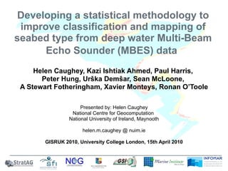 Developing a statistical methodology to improve classification and mapping of seabed type from deep water Multi-Beam Echo Sounder (MBES) data   Helen Caughey, Kazi Ishtiak Ahmed, Paul Harris,  Peter Hung, Urška Demšar, Sean McLoone,  A Stewart Fotheringham, Xavier Monteys, Ronan O’Toole Presented by: Helen Caughey National Centre for Geocomputation  National University of Ireland, Maynooth helen.m.caughey @ nuim.ie GISRUK 2010, University College London, 15th April 2010 