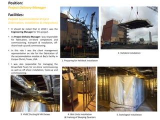 Position:
Project Delivery Manager
Facilities:
Dolphin Accommodation Project
(Fabrication, Installation & Integration)
• It should be noted that in 2010 I was the
Engineering Manager for this project.
• As Project Delivery Manager I was responsible
for fabrication, on-shore completions and
commissioning, transport & installation, off-
shore hook-up and commissioning.
• In this role I was the client management
representative on site for the fabrication of
the accommodation module at Bay’s facility in
Corpus Christi, Texas, USA.
• I was also responsible for managing the
Brownfield Team for on-shore commissioning
as well as off-shore installation, hook-up and
commissioning.
2. Helideck Installation
1. Preparing for Helideck Installation
3. HVAC Ducting & VAV boxes 4. Wet Units Installation
& Framing of Sleeping Quarters
5. Switchgear Installation
 