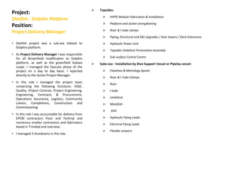 Project:
Starfish - Dolphin Platform
Position:
Project Delivery Manager
Topsides:
HIPPS Module Fabrication & Installation
Platform and Jacket strengthening
Riser & I-tube clamps
Piping, Structural and E&I Upgrades / Stair towers / Deck Extensions
Hydraulic Power Unit
Topsides Umbilical Termination Assembly
Sub-surface Control Centre
Subs-sea - Installation by Dive Support Vessel or Pipelay vessel:
Flowlines & Metrology Spools
Riser & I-Tube Clamps
Riser
I-tube
Umbilical
Manifold
SSIV
Hydraulic Flying Leads
Electrical Flying Leads
Flexible Jumpers
• Starfish project was a sub-sea tieback to
Dolphin platform.
• As Project Delivery Manager I was responsible
for all Brownfield modification to Dolphin
platform, as well as the greenfield Subsea
scope. I managed the Execute phase of the
project on a day to day basis. I reported
directly to the Senior Project Manager.
• In this role I managed the project team
comprising the following functions: HSSE,
Quality, Project Controls, Project Engineering,
Engineering, Contracts & Procurement,
Operations Assurance, Logistics, Community
Liaison, Completions, Construction and
Commissioning.
• In this role I was accountable for delivery from
EPCM contractors Fluor and Technip and
numerous smaller contractors and fabricators
based in Trinidad and overseas.
• I managed 3 shutdowns in this role.
 