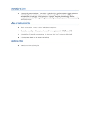 Related Skills
 Enjoy solving creative challenges • Team player who works well in group setting and with solo assignments
• Particularly focused on environment, weapon, and armor design • Good experience in 3D game
development • Proven work in stylized and realistic formats • Understand fundamentals of modular-
component construction • Self-taught iOS application development for college course • Basic understanding
of electrical systems.
Accomplishments
 Placed Second in The Fuel Cell Corridor 2012 Poster Competition
 Obtained an internship with the creator of two world known application for iOS (iPhone/iPad)
 Created a flyer for multiple conventionsand job fairs from Kent State University to Hollywood
 Created a t-shirt design for use on the Style Network
References
 References available upon request
 