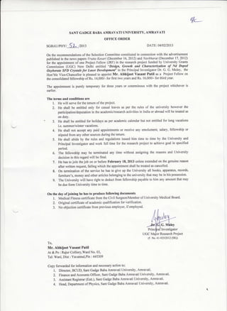 t/<__
On the recommendations ofthe Selection Committee constituted in connection with the advertisement
published in the news paperc Vrutta Kesati (Decembq 16.2012) ar,d Nwbharat (December 17,2012)
ior the appointment of one project Fellow (JRF) in the research project funded by Univcrsity Grants
Commission (UGC) New Delhi entitled "Design' Growth and Characterizqtion of Nd Doped
Oxyborate SFD Crystals lot Laset Developmenf' to the Principal Investigator Dr. G. G. Muley, the
Hon'ble Vice-Chancellor is pleased to appoint Mr. Abhiieet Vasant Patil as a Project Fellow on
the consolidated fellowship of Rs. 14,000/- for first two years and Rs. 16,000/- for third year.
The appointment is purely temporary for three years or coterminous with the prcject whichever is
earlier.
SANT GADGE BABA AMRAVATI UNIVERSITY, AMRAVATI
OFFICE ORDER
S,GBAuPHY /-.)-t-<L /2013 DATE:04102/2013
The terms and co[ditions are
l. He will serve for the tenure ofthe prqiect.
2. He shall be entitled only for casual leaves as per the rules of the university however the
participatiorl/deputation in the academic/research activities in India or abroad will be treated as
on duty.
3. He shall be entitled for holidays as per academic calendar but not entitled for long vacations
i,e. summer/winter vacations.
4. He shall not accept any paid appointments or receive any emolument, salary, fellowship or
stipend from any other sourc€s dudng the tenure.
5. He shall abide by the rules and regulations issued him time to time by the University and
Principal Investigator and work full time for the research project to achieve goal in specified
period.
6. The fellowship may be teminated any time without assigning the reasons and University
decision in this regard will be final.
7. He has to join thejob on or before February 18, 2013 unless extended on the genuine reason
after written request, failing which the appointment shall be F€ated as cancelled.
8, On termination of the service he has 1o give up the University all books, apparatus, records'
fumiture's, money and other articles belonging to the university that may be in his possession'
9. The Unive6ity will have right to deduct from fellowship payable to him any amount that may
be due form University time to time.
On the day ofjoining he has to produce following documents
L Medical Fitness certificate from the Civil Surgeon/Member ofUniversity Medical Board'
2. Original certifioate ofacademic qualification for verification.
3. No objection certificate from previous employer, ifemployed.
lnvestigator
Research Project
To,
Mr. Abhijeet Vasant Patil
At & Po : Rajur Colliery,ward No. 03,
Tal: Wani, Dist : Yavatmal,Pin ; 445309
Copy forwarded for infomation and necessary action to;
l. Direator, BCUD, Sant Gadge Baba Ammvati University, Amravati.
2. Finance and Accounts Officer, Sant Gadge Baba Amravati University, Amravati'
3. Assistant Registrar (Estt.), Sant Gadge Baba Amravati University, Ammvati'
4. Head, Department ofPhysics, Sant Gadge Baba Amravati University, Amravati'
UGC
(F. No. 4l-9252012 (SR))
 