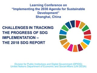 CHALLENGES IN TRACKING
THE PROGRESS OF SDG
IMPLEMENTATION –
THE 2018 SDG REPORT
Division for Public Institutions and Digital Government (DPIDG)
United Nations Department of Economic and Social Affairs (UN DESA)
Learning Conference on
“Implementing the 2030 Agenda for Sustainable
Development”
Shanghai, China
 