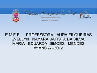 E.M.E.F  PROFESSORA LAURA FILGUEIRAS
   EVELLYN NAYARA BATISTA DA SILVA
   MARIA EDUARDA SIMOES MENDES
            5º ANO A –2012
 