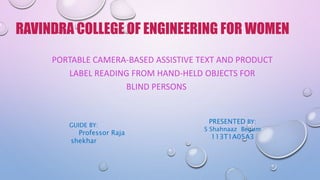 PORTABLE CAMERA-BASED ASSISTIVE TEXT AND PRODUCT
LABEL READING FROM HAND-HELD OBJECTS FOR
BLIND PERSONS
RAVINDRA COLLEGE OF ENGINEERING FOR WOMEN
GUIDE BY:
Professor Raja
shekhar
PRESENTED BY:
S Shahnaaz Begum
113T1A05A3
 