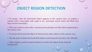  To ensure that the hand-held object appears in the camera view, we employ a
camera with a reasonably wide angle in our prototype system (since the blind user
may not aim accurately) .
 This may result in some other extraneous but perhaps text-like objects appearing in
the camera view.
 To extract the hand-held object of interest from other objects in the camera view,
 We ask users to shake the hand-held objects containing the text they wish identify.
 Then employ a motion-based method to localize the objects from cluttered
background.
OBJECT REGION DETECTION
 