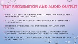  TEXT RECOGNITION IS PERFORMED BY OFF-THE-SHELF OCR PRIOR TO OUTPUT OF INFORMATIVE
WORDS FROM THE LOCALIZED TEXT REGIONS.
 A TEXT REGION LABELS THE MINIMUM RECTANGULAR AREA FOR THE ACCOMMODATION OF
CHARACTERS INSIDE IT,
 SO THE BORDER OF THE TEXT REGION CONTACTS THE EDGE BOUNDARY OF THE TEXT
CHARACTER.
 OCR GENERATES BETTER PERFORMANCE IF TEXT REGIONS ARE FIRST ASSIGNED PROPER
MARGIN AREAS AND BINARIZED TO SEGMENT TEXT CHARACTERS FROM BACKGROUND.
 THUS, EACH LOCALIZED TEXT REGION IS ENLARGED BY ENHANCING THE HEIGHT AND WIDTH
BY PIXELS, RESPECTIVELY.
 