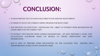  TO READ PRINTED TEXT ON HAND-HELD OBJECTS FOR ASSISTING BLIND PERSON
 IN ORDER TO SOLVE THE COMMON AIMING PROBLEM FOR BLIND USERS.
 THIS METHOD CAN EFFECTIVELY DISTINGUISH THE OBJECT OF INTEREST FROM BACKGROUND OR
OTHER OBJECTS IN THE CAMERA VIEW.
 TO EXTRACT TEXT REGIONS FROM COMPLEX BACKGROUNDS, WE HAVE PROPOSED A NOVEL TEXT
LOCALIZATION ALGORITHM BASED ON MODELS OF STROKE ORIENTATION AND EDGE
DISTRIBUTIONS.
 OCR IS USED TO PERFORM WORD RECOGNITION ON THE LOCALIZED TEXT REGIONS AND
TRANSFORM INTO AUDIO OUTPUT FOR BLIND USERS.
 