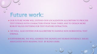  OUR FUTURE WORK WILL EXTEND OUR LOCALIZATION ALGORITHM TO PROCESS
TEXT STRINGS WITH CHARACTERS FEWER THAN THREE AND TO DESIGN MORE
ROBUST BLOCK PATTERNS FOR TEXT FEATURE EXTRACTION.
 WE WILL ALSO EXTEND OUR ALGORITHM TO HANDLE NON HORIZONTAL TEXT
STRINGS.
 FURTHERMORE, WE WILL ADDRESS THE SIGNIFICANT HUMAN INTERFACE ISSUES
ASSOCIATED WITH READING TEXT BY BLIND USERS.
 