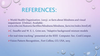  World Health Organization. (2013). 10 facts about blindness and visual
impairment [Online]. Available:
www.who.int/features/factfiles/blindness/blindness_facts/en/index.html[28]
C. Stauffer and W. E. L. Grim son, “Adaptive background mixture models
for real-time tracking,” presented at the IEEE Computer. Soc. Conf.Comput.
Vision Pattern Recognition., Fort Collins, CO, USA, 2013
 