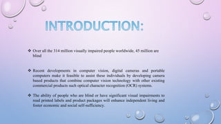  Over all the 314 million visually impaired people worldwide, 45 million are
blind
 Recent developments in computer vision, digital cameras and portable
computers make it feasible to assist these individuals by developing camera
based products that combine computer vision technology with other existing
commercial products such optical character recognition (OCR) systems.
 The ability of people who are blind or have significant visual impairments to
read printed labels and product packages will enhance independent living and
foster economic and social self-sufficiency.
 