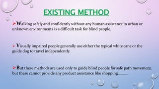 Walking safely and confidently without any human assistance in urban or
unknown environments is a difficult task for blind people.
 Visually impaired people generally use either the typical white cane or the
guide dog to travel independently.
But these methods are used only to guide blind people for safe path movement.
but these cannot provide any product assistance like shopping………..
EXISTING METHOD
 