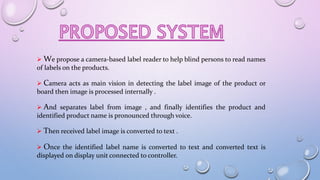  We propose a camera-based label reader to help blind persons to read names
of labels on the products.
 Camera acts as main vision in detecting the label image of the product or
board then image is processed internally .
 And separates label from image , and finally identifies the product and
identified product name is pronounced through voice.
 Then received label image is converted to text .
 Once the identified label name is converted to text and converted text is
displayed on display unit connected to controller.
 