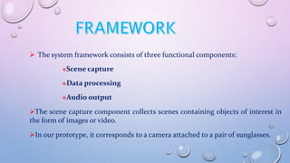 The system framework consists of three functional components:
Scene capture
Data processing
Audio output
The scene capture component collects scenes containing objects of interest in
the form of images or video.
In our prototype, it corresponds to a camera attached to a pair of sunglasses.
 