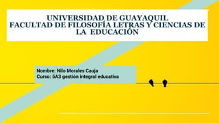 UNIVERSIDAD DE GUAYAQUIL
FACULTAD DE FILOSOFÍA LETRAS Y CIENCIAS DE
LA EDUCACIÓN
Nombre: Nilo Morales Cauja
Curso: 5A3 gestión integral educativa
 