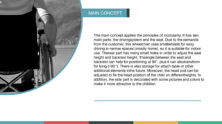 MAIN CONCEPT
The main concept applies the principles of modularity. It has two
main parts: the drivingsystem and the seat. Due to the demands
from the customer, this wheelchair uses smallwheels for easy
driving in narrow spaces (mostly home), so it is suitable for indoor
use. Therear part has many small holes in order to adjust the seat
height and backrest height. Theangle between the seat and
backrest can help for positioning at 90°, plus it can alsotransform
for lying (180°). There is also storage for attach table or other
additional elements inthe future. Moreover, the head pod can be
adjusted to fix the head position of the child on differentheights. In
addition, the side part is decorated with some pictures and colors to
make it more attractive to the children.
 