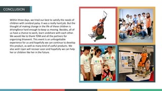 CONCLUSION
Within three days, we tried our best to satisfy the needs of
children with cerebral palsy. It was a really hard job. But the
thought of making change in the life of these children is
drivingforce hard enough to keep us moving. Besides, all of
us have a chance to work, learn andshare with each other.
We would like to thank TOM and all the partners for
organizing thisevent. This event is an unforgettable
experience for us and hopefully we can continue to develop
this product, as well as many kind of useful products. We
also wish Uyen will recover soon and hopefully we can help
her or children like her in the future.
 