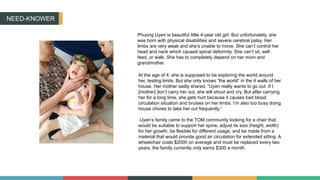 NEED-KNOWER
Phuong Uyen is beautiful little 4-year old girl. But unfortunately, she
was born with physical disabilities and severe cerebral palsy. Her
limbs are very weak and she’s unable to move. She can’t control her
head and neck which caused spinal deformity. She can’t sit, self-
feed, or walk. She has to completely depend on her mom and
grandmother.
At the age of 4, she is supposed to be exploring the world around
her, testing limits. But she only knows “the world” in the 4 walls of her
house. Her mother sadly shared, “Uyen really wants to go out. If I
[mother] don’t carry her out, she will shout and cry. But after carrying
her for a long time, she gets hurt because it causes bad blood
circulation situation and bruises on her limbs. I’m also too busy doing
house chores to take her out frequently.”
Uyen’s family came to the TOM community looking for a chair that
would be suitable to support her spine, adjust its size (height, width)
for her growth, be flexible for different usage, and be made from a
material that would provide good air circulation for extended sitting. A
wheelchair costs $2000 on average and must be replaced every two
years, the family currently only earns $300 a month.
 
