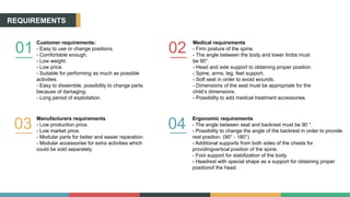 REQUIREMENTS
01
Customer requirements:
- Easy to use or change positions.
- Comfortable enough.
- Low weight.
- Low price.
- Suitable for performing as much as possible
activities.
- Easy to dissemble, possibility to change parts
because of damaging.
- Long period of exploitation.
02
Medical requirements
- Firm posture of the spine.
- The angle between the body and lower limbs must
be 90°.
- Head and side support to obtaining proper position.
- Spine, arms, leg, feet support.
- Soft seat in order to avoid wounds.
- Dimensions of the seat must be appropriate for the
child’s dimensions.
- Possibility to add medical treatment accessories.
03
Manufacturers requirements
- Low production price.
- Low market price.
- Modular parts for better and easier reparation.
- Modular accessories for extra activities which
could be sold separately.
04
Ergonomic requirements
- The angle between seat and backrest must be 90 °.
- Possibility to change the angle of the backrest in order to provide
rest position. (90° - 180°)
- Additional supports from both sides of the chests for
providingvertical position of the spine.
- Foot support for stabilization of the body.
- Headrest with special shape as a support for obtaining proper
positionof the head.
 