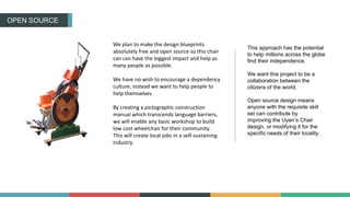 OPEN SOURCE
We plan to make the design blueprints
absolutely free and open source so this chair
can can have the biggest impact and help as
many people as possible.
We have no wish to encourage a dependency
culture, instead we want to help people to
help themselves.
By creating a pictographic construction
manual which transcends language barriers,
we will enable any basic workshop to build
low cost wheelchair for their community.
This will create local jobs in a self-sustaining
industry.
This approach has the potential
to help millions across the globe
find their independence.
We want this project to be a
collaboration between the
citizens of the world.
Open source design means
anyone with the requisite skill
set can contribute by
improving the Uyen’s Chair
design, or modifying it for the
specific needs of their locality.
 